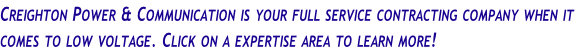 Creighton Power & Communication is your full service contracting company when it 
comes to low voltage. Click on a expertise area to learn more!