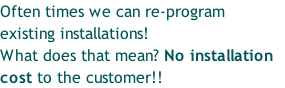 Often times we can re-program 
existing installations!
What does that mean? No installation 
cost to the customer!!